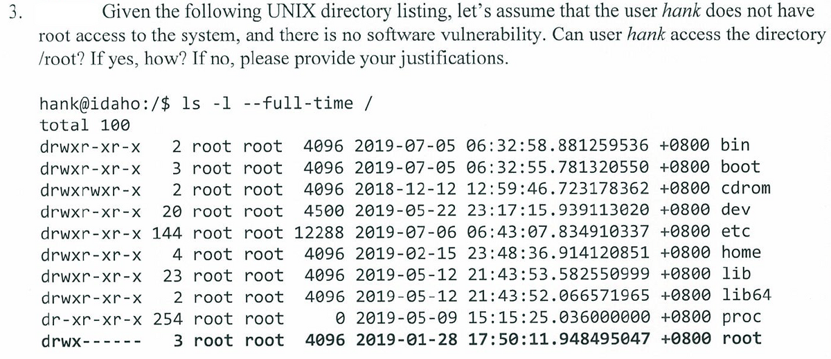 3.
Given the following UNIX directory listing, let's assume that the user hank does not have
root access to the system, and there is no software vulnerability. Can user hank access the directory
/root? If yes, how? If no, please provide your justifications.
hank@idaho:/$ ls -1 --full-time /
total 100
drwxr-xr-X
2 root root
4096 2019-07-05 06:32:58.881259536 +0800 bin
4096 2019-07-05 06:32:55.781320550 +0800 boot
4096 2018-12-12 12:59:46.723178362 +0800 cdrom
drwxr-xr-X
3 root root
drwxrwxr-X
2 root root
drwxr-xr-
20 root root
4500 2019-05-22 23:17:15.939113020 +0800 dev
drwxr-xr-x 144 root root 12288 2019-07-06 06:43:07.834910337 +0800 etc
drwxr-xr-X
4 root root
4096 2019 -02-15 23:48:36.914120851 +0800 home
drwxr-xr-X
23 root root
4096 2019-05-12 21:43:53.582550999 +0800 lib
drwxr-xr-X
2 root root
4096 2019-05-12 21:43:52.066571965 +0800 lib64
dr-xr-xr-x 254 root root
O 2019-05-09 15:15:25.036000000 +0800 proc
drwx-
3 root root
4096 2019-01-28 17:50:11.948495047 +0800 root

