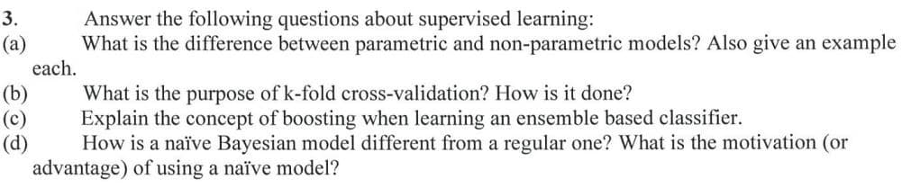 Answer the following questions about supervised learning:
What is the difference between parametric and non-parametric models? Also give an example
3.
(а)
each.
(b)
What is the purpose of k-fold cross-validation? How is it done?
(c)
Explain the concept of boosting when learning an ensemble based classifier.
(d)
How is a naïve Bayesian model different from a regular one? What is the motivation (or
advantage) of using a naïve model?
