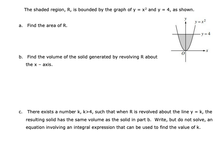 The shaded region, R, is bounded by the graph of y = x? and y = 4, as shown.
y =x?
a. Find the area of R.
y = 4
b. Find the volume of the solid generated by revolving R about
the x - axis.
c. There exists a number k, k>4, such that when R is revolved about the line y = k, the
resulting solid has the same volume as the solid in part b. Write, but do not solve, an
equation involving an integral expression that can be used to find the value of k.
