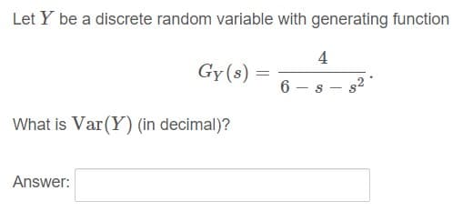 Let Y be a discrete random variable with generating function
4
Gy (s)
6 – s
s2
What is Var(Y) (in decimal)?
Answer:
