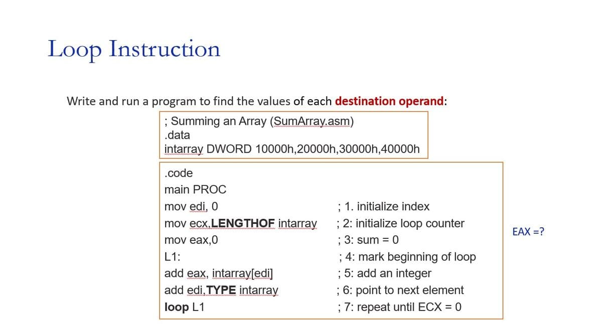 Loop Instruction
Write and run a program to find the values of each destination operand:
; Summing an Array (SumArray.asm)
.data
intarray DWORD 10000h,20000h,30000h, 40000h
.code
main PROC
mov edi, 0
mov ecx.LENGTHOF intarray
mov eax,0
L1:
add eax, intarray[edi]
add edi.TYPE intarray
loop L1
; 1. initialize index
; 2: initialize loop counter
; 3: sum = 0
; 4: mark beginning of loop
; 5: add an integer
; 6: point to next element
; 7: repeat until ECX = 0
EAX=?
