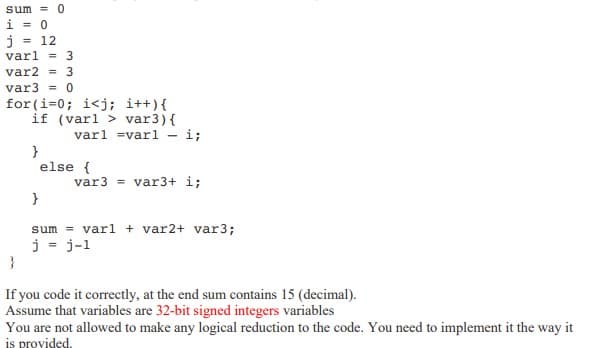 sum = 0
i = 0
j = 12
varl = 3
var2 = 3
var3 = 0
for(i=0; i<j; i++){
if (varl> var3) {
}
}
varl =varl -
- i;
else {
var3 = var3+ i;
}
sum varl + var2+ var3;
j = j-1
If you code it correctly, at the end sum contains 15 (decimal).
Assume that variables are 32-bit signed integers variables
You are not allowed to make any logical reduction to the code. You need to implement it the way it
is provided.