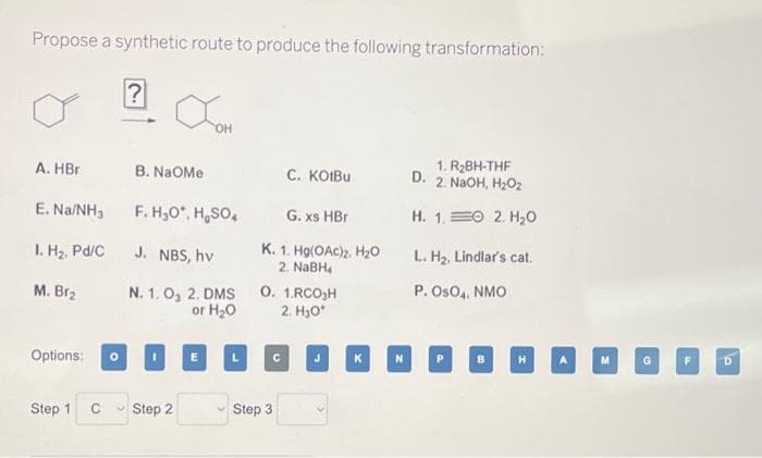 Propose a synthetic route to produce the following transformation:
?
A. HBr
E. Na/NH₂
1. H₂, Pd/C
M. Br₂
Options: O
Step 1
C
JOH
OH
B. NAOMe
F. H₂O*, H₂SO4
J. NBS, hv
N. 1.0, 2. DMS
or H₂O
ID
Step 2
G. xs HBr
K. 1. Hg(OAc)2, H₂O
2. NaBH4
C. KOIBU
0. 1.RC0₂H
2. H₂O*
Step 3
C
1. R₂BH-THF
D. 2. NaOH, H₂O₂
H. 1. 2. H₂O
L. H₂, Lindlar's cat.
P. OsO4, NMO
KNPBHA
D