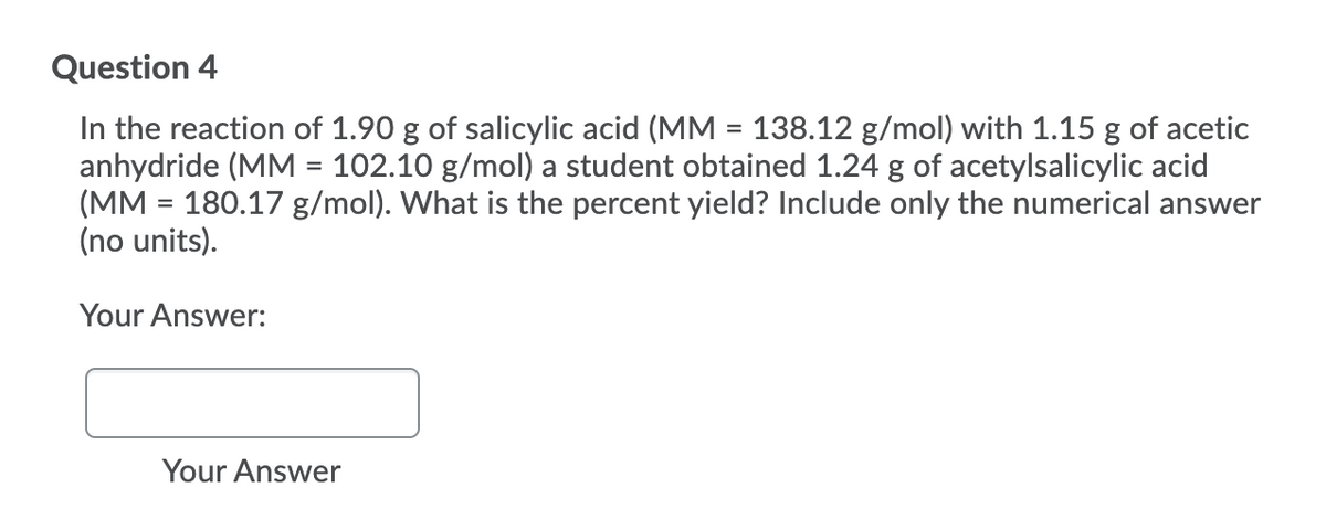 Question 4
In the reaction of 1.90 g of salicylic acid (MM = 138.12 g/mol) with 1.15 g of acetic
anhydride (MM = 102.10 g/mol) a student obtained 1.24 g of acetylsalicylic acid
(MM = 180.17 g/mol). What is the percent yield? Include only the numerical answer
(no units).
Your Answer:
Your Answer
