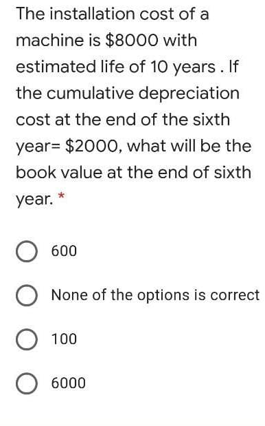 The installation cost of a
machine is $8000 with
estimated life of 10 years. If
the cumulative depreciation
cost at the end of the sixth
year= $2000, what will be the
book value at the end of sixth
year.
600
None of the options is correct
100
6000
