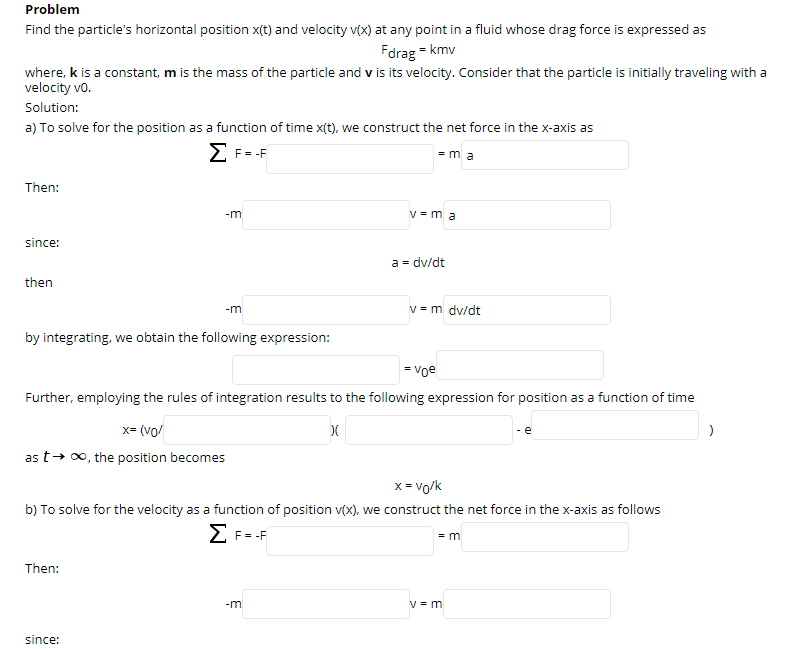 Problem
Find the particle's horizontal position x(t) and velocity v(x) at any point in a fluid whose drag force is expressed as
Fdrag = kmv
where, k is a constant, m is the mass of the particle and v is its velocity. Consider that the particle is initially traveling with a
velocity vo.
Solution:
a) To solve for the position as a function of time x(t), we construct the net force in the x-axis as
E F--F
= m a
Then:
-m
V = m a
since:
a = dv/dt
then
v = m dv/dt
-m
by integrating, we obtain the following expression:
= voe
Further, employing the rules of integration results to the following expression for position as a function of time
x= (vo/
- e
as t+ 0, the position becomes
x = vo/k
b) To solve for the velocity as a function of position v(x), we construct the net force in the x-axis as follows
E F--F
= m
Then:
-m
V = m
since:
