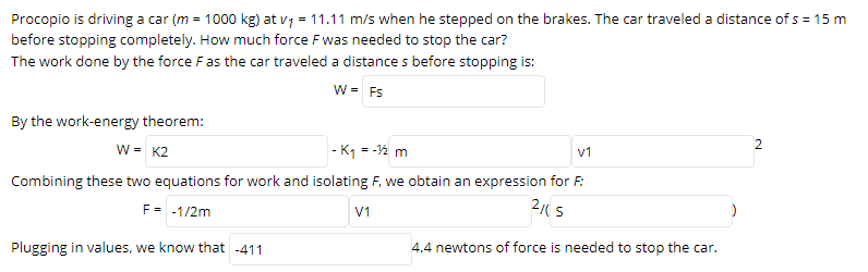 Procopio is driving a car (m = 1000 kg) at v7 = 11.11 m/s when he stepped on the brakes. The car traveled a distance of s = 15 m
before stopping completely. How much force Fwas needed to stop the car?
The work done by the force Fas the car traveled a distance s before stopping is:
W = Fs
By the work-energy theorem:
w = K2
|- K1 = -2 m
v1
Combining these two equations for work and isolating F, we obtain an expression for F:
F= -1/2m
2(S
V1
Plugging in values, we know that -411
4.4 newtons of force is needed to stop the car.
2.
