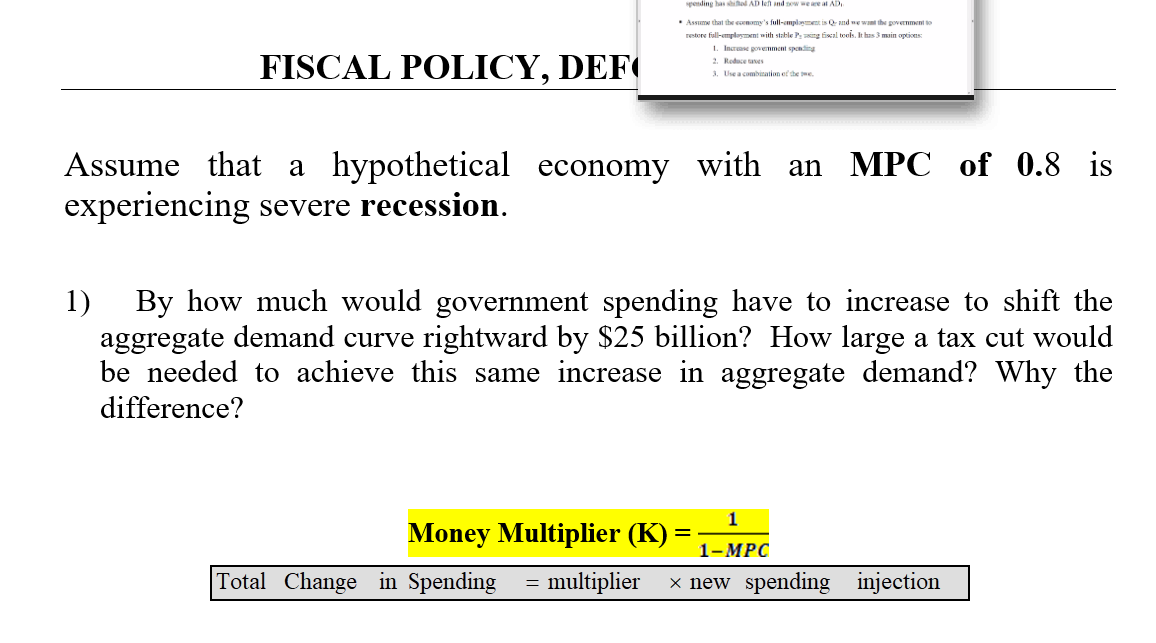 FISCAL POLICY, DEF
spending has shifted AD left and now we are at AD
• Assume that the economy's full-employment is Q- and we want the government to
restore full-employment with stable Py using fiscal tools. It has 3 main options:
1. Increase government spending
2. Reduce taxes
3. Use a combination of the twe
Assume that a hypothetical economy with an MPC of 0.8 is
experiencing severe recession.
1) By how much would government spending have to increase to shift the
aggregate demand curve rightward by $25 billion? How large a tax cut would
be needed to achieve this same increase in aggregate demand? Why the
difference?
1
Money Multiplier (K) = 1-MPC
Total Change in Spending = multiplier × new spending injection