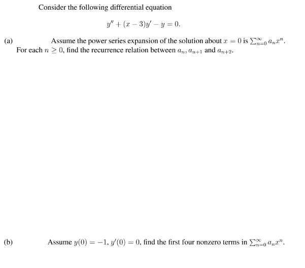 Consider the following differential equation
y" + (x – 3)y – y = 0.
Assume the power series expansion of the solution about = 0 is E, a,".
(a)
For each n > 0, find the recurrence relation between a,, an+1 and an+2-
%3D
(b)
Assume y(0) = -1, y'(0) = 0, find the first four nonzero terms in Eo an".
