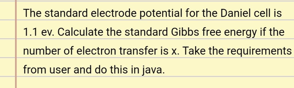 The standard electrode potential for the Daniel cell is
1.1 ev. Calculate the standard Gibbs free energy if the
number of electron transfer is x. Take the requirements
from user and do this in java.
