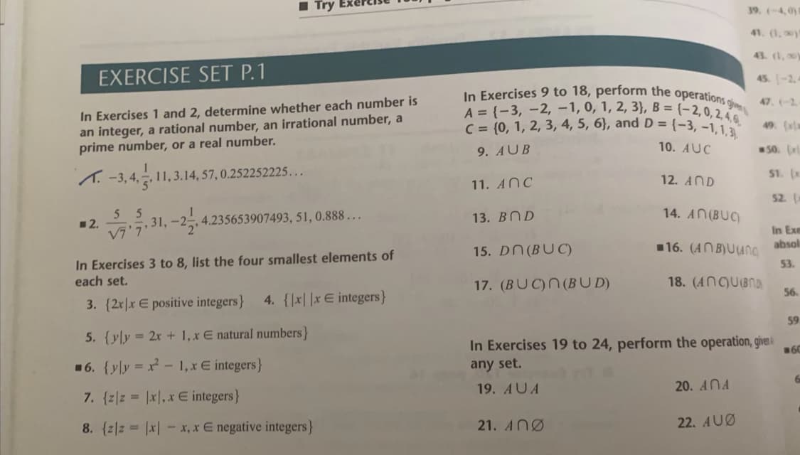 In Exercises 9 to 18, perform the operations give
1 Try
39, (-4,0
41. (1, y
43. (1,0)
EXERCISE SET P.1
45. -2.4
In Exercises 1 and 2, determine whether each number is
an integer, a rational number, an irrational number, a
prime number, or a real number.
47. (-2
A = (-3, -2, -1, 0, 1, 2, 3}, B = (-2,0,2,4
C = (0, 1, 2, 3, 4, 5, 6}, and D = {-3, -1,1
49. (
9. AUB
10. AUC
50.
S1. (x
1. -3,4, 11,3.14, 57, 0.252252225...
12. AND
11. ANC
52.
5
13. BND
14. AN(BUC)
12.
V7'7
7 31, -2, 4.235653907493, 51, 0.888...
In Exe
absol
15. DN (BUC)
116. (ANB)UUNg
In Exercises 3 to 8, list the four smallest elements of
each set.
53.
17. (BUC)N(BUD)
18. (ANCUBND
56.
3. {2r|x E positive integers}
4. {x||xE integers}
59
5. {yly = 2x + 1,x E natural numbers}
In Exercises 19 to 24, perform the operation, giveA
60
16. {yly x - 1, xE integers}
any set.
19. AUA
20. ANA
7. (zz |x,x E integers}
8. {z|z |x| - x, x E negative integers}
21. ANØ
22. AUØ
