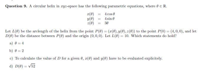 Question 9. A circular helix in ryz-space has the following parametric equations, where 0 ER.
r(0)
y(0)
z(0)
4 cos 0
4 sin 0
%3D
%3D
30
Let L(0) be the arclength of the helix from the point P(@) = (r(0), y(0), z(0)) to the point P(0) = (4,0,0), and let
D(0) be the distance between P(8) and the origin (0,0,0). Let L(0) = 10. Which statements do hold?
a) 0 = 4
b) 0 = 2
c) To calculate the value of D for a given 0, r(0) and y(6) have to be evaluated explicitely.
d) D(0) = v52
