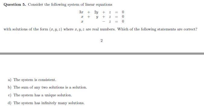 Question 5. Consider the following system of linear equations
3r
+ 2y + 2z
2 = 0
with solutions of the form (r, y, z) where r, y, z are real numbers. Which of the following statements are correct?
2
a) The system is consistent.
b) The sum of any two solutions is a solution.
c) The system has a unique solution.
d) The system has infinitely many solutions.
