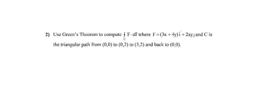 2) Use Green's Theorem to compute f F df where F=(3x +4y)i + 2xyj and C is
the triangular path from (0,0) to (0,2) to (3,2) and back to (0,0).
