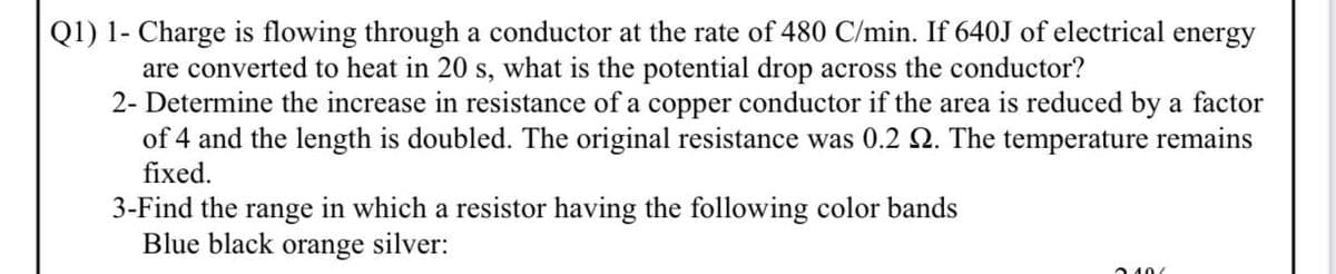 Q1) 1- Charge is flowing through a conductor at the rate of 480 C/min. If 640J of electrical energy
are converted to heat in 20 s, what is the potential drop across the conductor?
2- Determine the increase in resistance of a copper conductor if the area is reduced by a factor
of 4 and the length is doubled. The original resistance was 0.2 2. The temperature remains
fixed.
3-Find the range in which a resistor having the following color bands
Blue black orange silver:
