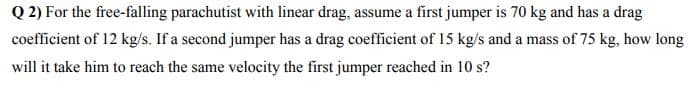 Q 2) For the free-falling parachutist with linear drag, assume a first jumper is 70 kg and has a drag
coefficient of 12 kg/s. If a second jumper has a drag coefficient of 15 kg/s and a mass of 75 kg, how long
will it take him to reach the same velocity the first jumper reached in 10 s?
