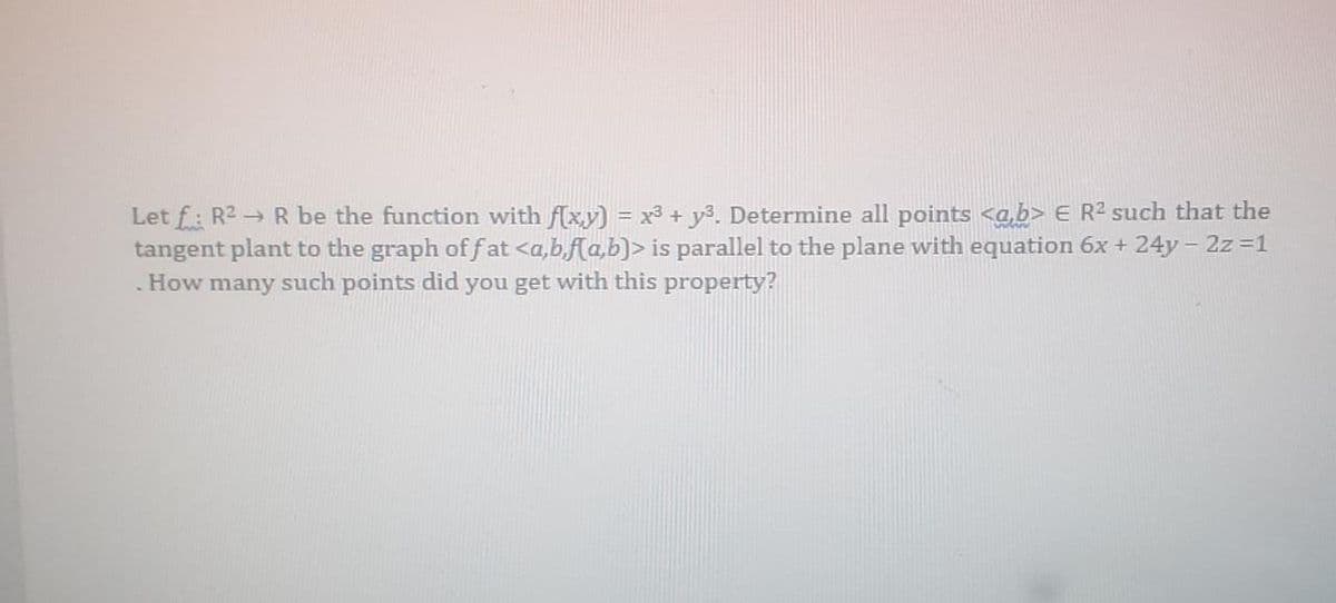 Let f: R2 R be the function with flx.y) = x3 + y3. Determine all points <a,b> E R2 such that the
tangent plant to the graph of fat <a,b,f[a,b)> is parallel to the plane with equation 6x + 24y- 2z 1
How many such points did you get with this property?
