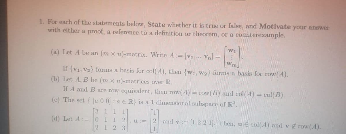 1. For each of the statements below, State whether it is true or false, and Motivate your answer
with either a proof, a reference to a definition or theorem, or a counterexample.
(a) Let A be an (m x n)-matrix. Write A :=
[v1 ... Vn] =
W1
If {V1, V2} forms a basis for col(A), then {w1, W2} forms a basis for row (A).
(b) Let A, B be (m x n)-matrices over R.
If A and B are row equivalent, then row(A)
row(B) and col(A) = col(B).
(c) The set { [a 0 0] : a E R} is a l-dimensional subspace of R.
1 1
1 2
1
(d) Let A:=
1
and v := [1 2 2 1]. Then, u E col(A) and v row(A).
,u :=
1
23
