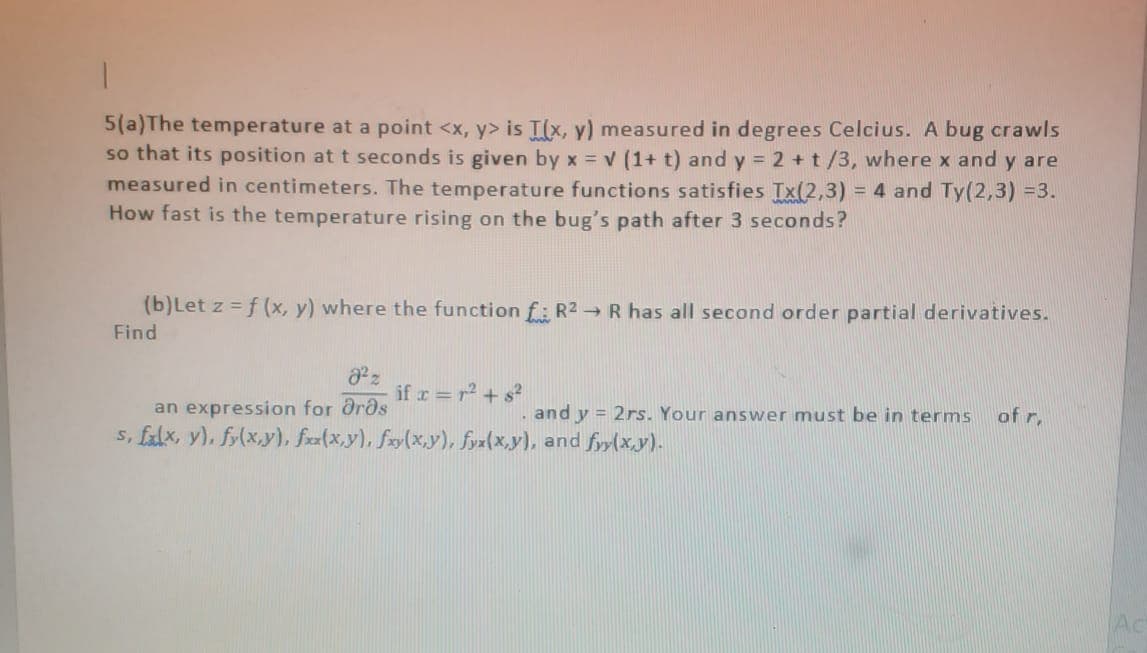5(a)The temperature at a point <x, y> is I(x, y) measured in degrees Celcius. A bug crawls
so that its position at t seconds is given by x = v (1+ t) and y = 2 +t/3, where x and y are
measured in centimeters. The temperature functions satisfies Tx(2,3) = 4 and Ty(2,3) =3.
How fast is the temperature rising on the bug's path after 3 seconds?
(b)Let z = f (x, y) where the function f: R2 R has all second order partial derivatives.
Find
if r =r+ s?
an expression for Orðs
s, falx, y), fr(x,y), frz(x,y), fxy(x,y), fyz(x,y), and fyy(x.y).
and y = 2rs. Your answer must be in terms
of r,
