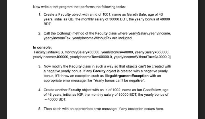 Now write a test program that performs the following tasks:
1. Create a Faculty object with an id of 1001, name as Gareth Bale, age of 43
years, initial as GB, the monthly salary of 30000 BDT, the yearly bonus of 40000
BDT.
2. Call the toString() method of the Faculty class where yearlySalary,yearlylncome,
yearlylncome Tax, yearlylncomeWithout Tax are included.
In console:
Faculty [initial=GB, monthlySalary=30000, yearlyBonus=40000, yearlySalary=360000,
yearlylncome=400000, yearlylncome Tax=60000.0, yearlylncomeWithoutTax=340000.0]
3. Now modify the Faculty class in such a way so that objects can't be created with
a negative yearly bonus. If any Faculty object is created with a negative yearly
bonus, it'll throw an exception such as IllegalArgumentException with an
appropriate error message like "Yearly bonus can't be negative".
4. Create another Faculty object with an id of 1002, name as lan Goodfellow, age
of 46 years, initial as IGF, the monthly salary of 30000 BDT, the yearly bonus of
- 40000 BDT.
5. Then catch with an appropriate error message, if any exception occurs here.
