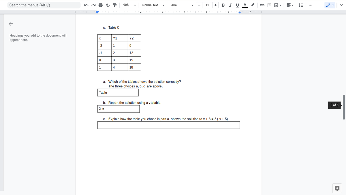 Search the menus (Alt+/)
90%
Normal text
Arial
+ в I UА
11
2 | 3 |
4 | 5
c. Table C
Headings you add to the document will
appear here.
Y1
Y2
-2
1
9
-1
2
12
3
15
1
4
| 18
a. Which of the tables shows the solution correctly?
The three choices a, b, c are above.
Table
b. Report the solution using a variable.
3 of 5
%3D
c. Explain how the table you chose in part a. shows the solution to x + 3 = 3( x + 5)
