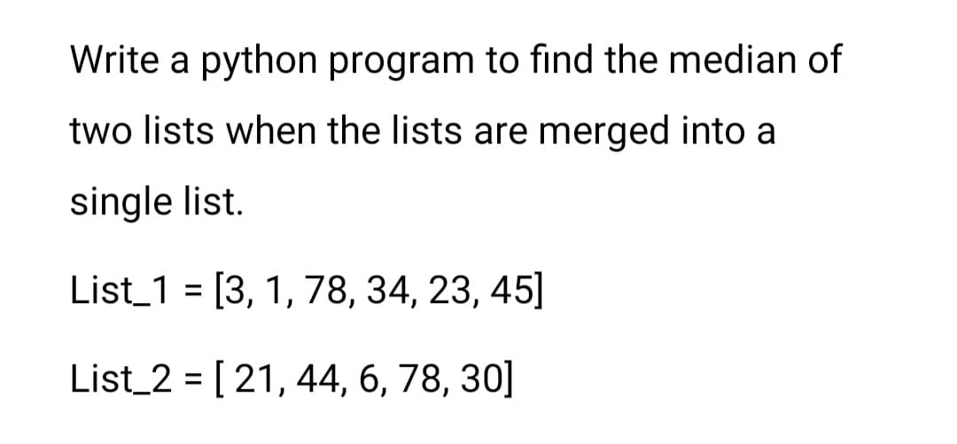 Write a python program to find the median of
two lists when the lists are merged into a
single list.
List_1 = [3, 1, 78, 34, 23, 45]
%3D
List_2 = [ 21, 44, 6, 78, 30]
