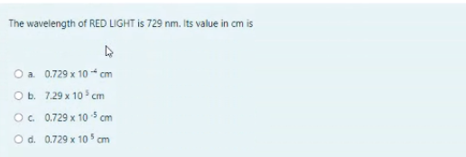 The wavelength of RED LIGHT is 729 nm. Its value in cm is
a. 0.729 x 10 * cm
O b. 7.29 x 10 cm
O. 0.729 x 10 5 cm
O d. 0.729 x 10 cm
