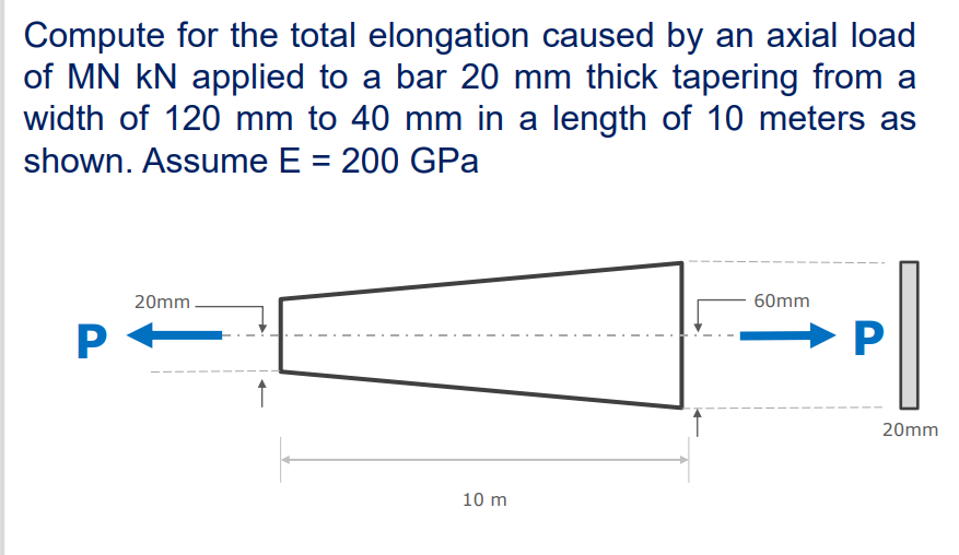 Compute for the total elongation caused by an axial load
of MN kN applied to a bar 20 mm thick tapering from a
width of 120 mm to 40 mm in a length of 10 meters as
shown. Assume E = 200 GPa
20mm.
60mm
P --
20mm
10 m
