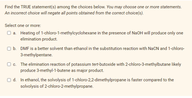 Find the TRUE statement(s) among the choices below. You may choose one or more statements.
An incorrect choice will negate all points obtained from the correct choice(s).
Select one or more:
O a. Heating of 1-chloro-1-methylcyclohexane in the presence of NaOH will produce only one
elimination product.
b. DMF is a better solvent than ethanol in the substitution reaction with NaCN and 1-chloro-
3-methylpentane.
O c. The elimination reaction of potassium tert-butoxide with 2-chloro-3-methylbutane likely
produce 3-methyl-1-butene as major product.
O d. In ethanol, the solvolysis of 1-chloro-2,2-dimethylpropane is faster compared to the
solvolysis of 2-chloro-2-methylpropane.
