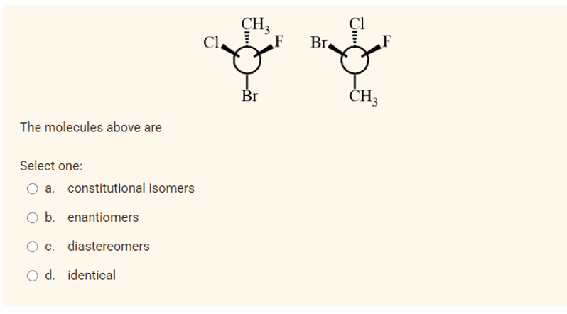 CH3
Cl.
F
Br.
F
Br
ČH3
The molecules above are
Select one:
O a. constitutional isomers
O b. enantiomers
O c. diastereomers
O d. identical

