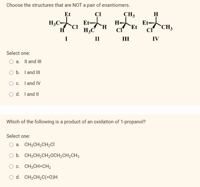 Choose the structures that are NOT a pair of enantiomers.
Et
CI
CH3
H
H;CCI
Et
`H
H,C
Etm
Et
CH3
H
I
II
II
IV
Select one:
O a. Il and III
O b. I and III
O c. I and IV
O d. I and II
Which of the following is a product of an oxidation of 1-propanol?
Select one:
a. CH3CH2CH2CI
b. CH3CH2CH20CH2CH2CH3
O c. CH3CH=CH2
O d. CH3CH2C(=0)H
