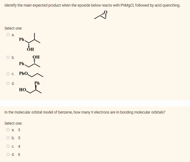 Identify the main expected product when the epoxide below reacts with PhMgCI, followed by acid quenching.
Select one:
Oa.
Ph
ÕH
Ob.
OH
Ph,
O. PhO,
Od.
Ph
HO
In the molecular orbital model of benzene, how many Tt electrons are in bonding molecular orbitals?
Select one:
O a. 3
O b. 5
O c. 4
O d. 6
