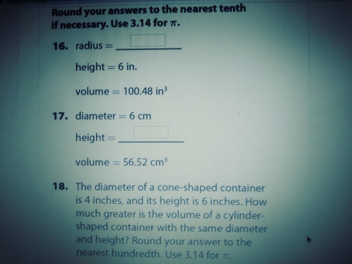 Round your answers to the nearest tenth
if necessary. Use 3.14 for r.
16. radius =
height = 6 in.
volume = 100.48 in3
17. diameter
6 cm
height =
volume
56.52 cm3
18. The diameter of a cone-shaped container
is 4 inches, and its height is 6 inches. How
much greater is the volume of a cylinder-
shaped container with the same diameter
and height? Round your answer to the
nearest hundredth. Use 3.14 for .
