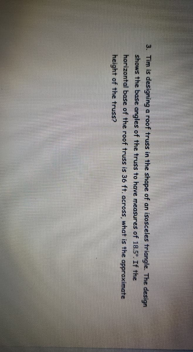 3. Tim is designing a roof truss in the shape of an isosceles triangle. The design
shows the base angles of the truss to have measures of 18.5°. If the
horizontal base of the roof truss is 36 ft. across, what is the approximate
height of the truss?
