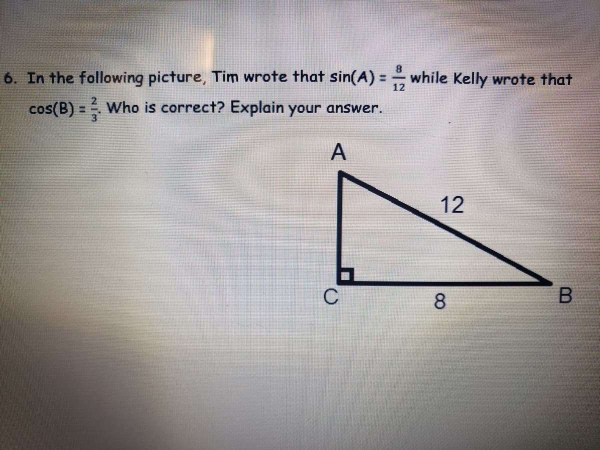 6. In the following picture, Tim wrote that sin(A) =
while Kelly wrote that
12
cos(B) = Who is correct? Explain your answer.
A
12
C
8
