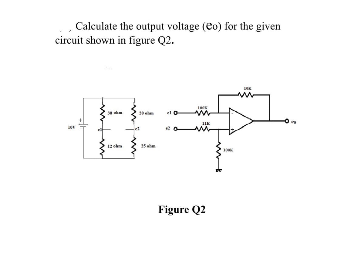 Calculate the output voltage (eo) for the given
circuit shown in figure Q2.
10K
100K
30 ohm
20 ohm
el O
O eo
11K
10V
e2
e2
12 ohm
25 ohm
100K
Figure Q2
