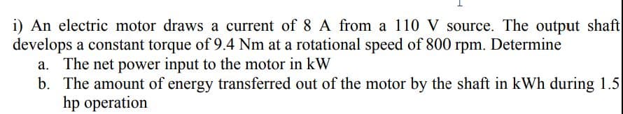 shaft
i) An electric motor draws a current of 8 A from a 110 V source. The output
develops a constant torque of 9.4 Nm at a rotational speed of 800 rpm. Determine
a. The net power input to the motor in kW
b. The amount of energy transferred out of the motor by the shaft in kWh during 1.5
hp operation
