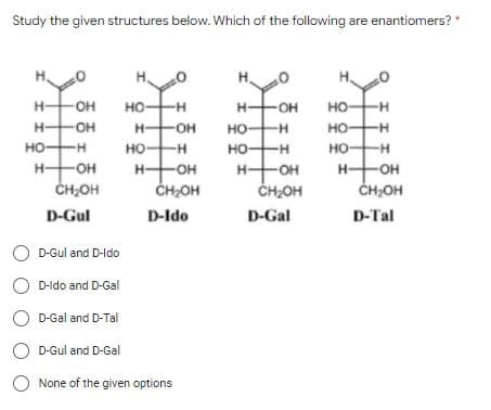 Study the given structures below. Which of the following are enantiomers? "
H.
H-
OH
но
--
H OH
но-
--
H-
OH
H-
HO-
но-
--
но-
но-
но-
--
но-
--
но-
H-
H-
ČH;OH
-OH
H-
O-
-OH
H-
OH
ČH2OH
ČH2OH
ČH,OH
D-Gul
D-Ido
D-Gal
D-Tal
O D-Gul and D-ldo
D-ldo and D-Gal
O D-Gal and D-Tal
D-Gul and D-Gal
None of the given options
