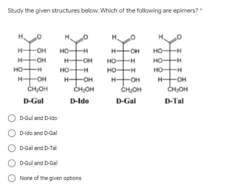 Study the given structures below. Which of the following are epimers?
H.
H-
HO-
но
H-
H-
он
но
H-
H-
OH
HO-
но-
но
H-
но-
--
но
-H
но-
H-
но-
HHOH
CH;OH
H-
O-
-OH-
H-
OH
CH;OH
ČH;OH
CHOH
D-Gul
D-Ido
D-Gal
D-Tal
D-Gul and D-Ido
D-ldo and D-Gal
D-Gal and D-Tal
D-Gul and D-Gal
None of the given options
