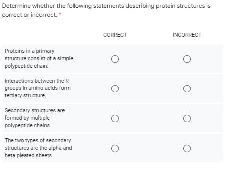 Determine whether the following statements describing protein structures is
correct or incorrect.
CORRECT
INCORRECT
Proteins in a primary
structure consist of a simple
polypeptide chain.
Interactions between the R
groups in amino acids form
tertiary structure.
Secondary structures are
formed by multiple
polypeptide chains
The two types of secondary
structures are the alpha and
beta pleated sheets
