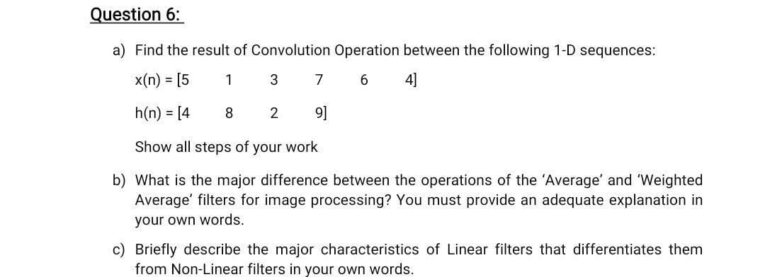 Question 6:
a) Find the result of Convolution Operation between the following 1-D sequences:
x(n) = [5
1
3
7
6.
4]
h(n) = [4
8
2
9]
Show all steps of your work
b) What is the major difference between the operations of the 'Average' and 'Weighted
Average' filters for image processing? You must provide an adequate explanation in
your own words.
c) Briefly describe the major characteristics of Linear filters that differentiates them
from Non-Linear filters in your own words.
