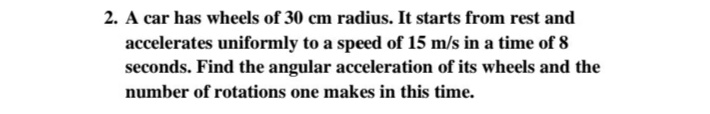 2. A car has wheels of 30 cm radius. It starts from rest and
accelerates uniformly to a speed of 15 m/s in a time of 8
seconds. Find the angular acceleration of its wheels and the
number of rotations one makes in this time.
