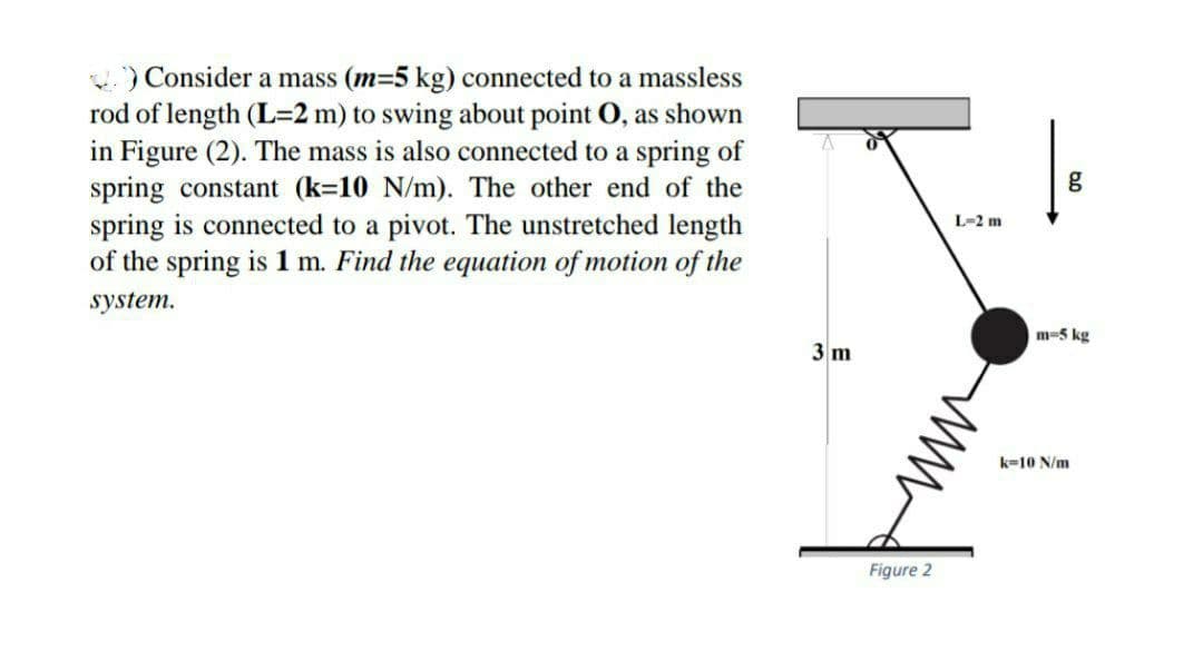 )Consider a mass (m=5 kg) connected to a massless
rod of length (L=2 m) to swing about point O, as shown
in Figure (2). The mass is also connected to a spring of
spring constant (k=10 N/m). The other end of the
spring is connected to a pivot. The unstretched length
of the spring is 1 m. Find the equation of motion of the
g
L-2 m
system.
m-5 kg
3 m
k=10 N/m
Figure 2
