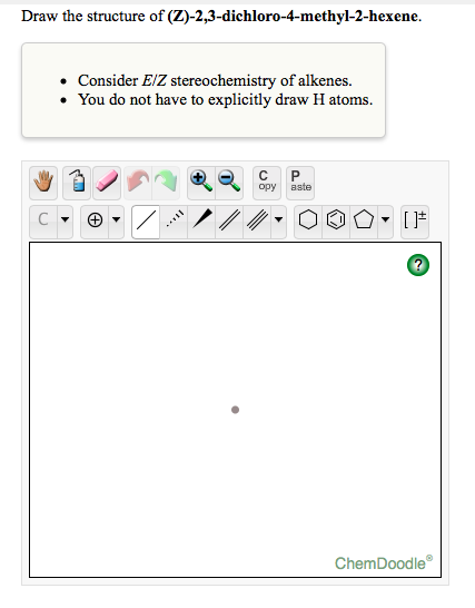 Draw the structure of (Z)-2,3-dichloro-4-methyl-2-hexene.
Consider E/Z stereochemistry of alkenes.
• You do not have to explicitly draw H atoms.
opy
aste
C
ChemDoodle
