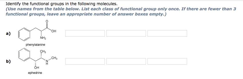 Identify the functional groups in the following molecules.
(Use names from the table below. List each class of functional group only once. If there are fewer than 3
functional groups, leave an appropriate number of answer boxes empty.)
а)
NH2
phenylalanine
CH3
.CH3
b)
ÕH
ephedrine
