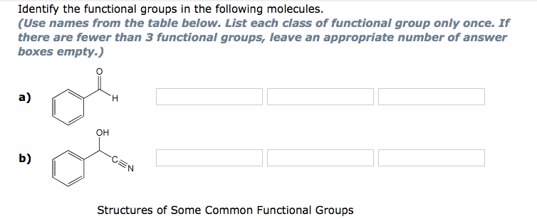 Identify the functional groups in the following molecules.
(Use names from the table below. List each class of functional group only once. If
there are fewer than 3 functional groups, leave an appropriate number of answer
boxes empty.)
a)
H
OH
Structures of Some Common Functional Groups
b)