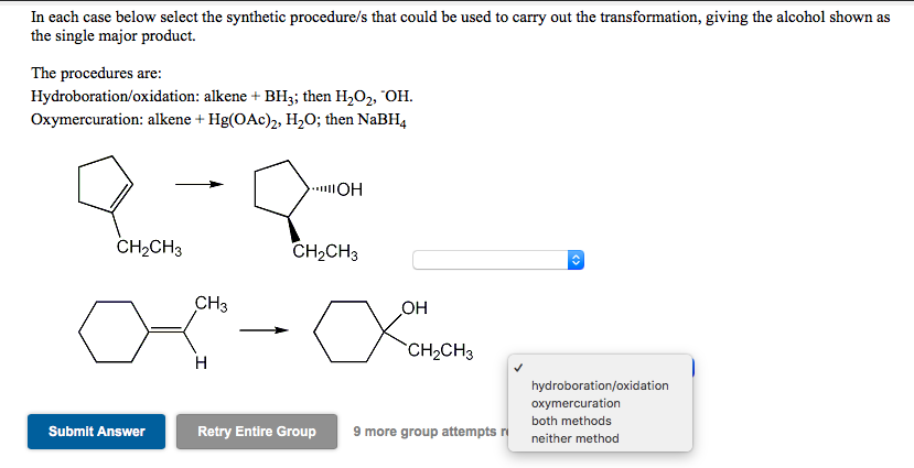In each case below select the synthetic procedure/s that could be used to carry out the transformation, giving the alcohol shown as
the single major product.
The procedures are:
Hydroboration/oxidation: alkene + BH3; then H,O2, "OH.
Oxymercuration: alkene + Hg(OAc)2, H,O; then NaBH4
CH2CH3
CH2CH3
CH3
OH
CH2CH3
H
hydroboration/oxidation
oxymercuration
both methods
Submit Answer
Retry Entire Group
9 more group attempts ri
neither method
