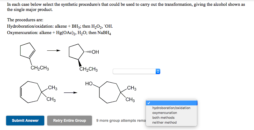 In each case below select the synthetic procedure/s that could be used to carry out the transformation, giving the alcohol shown as
the single major product.
The procedures are:
Hydroboration/oxidation: alkene + BH3; then H,O2, "OH.
Oxymercuration: alkene + Hg(OAc)2, H,O; then NaBH4
CH2CH3
CH2CH3
Но.
CH3
CH3
`CH3
`CH3
hydroboration/oxidation
oxymercuration
both methods
Submit Answer
Retry Entire Group
9 more group attempts rema
neither method
