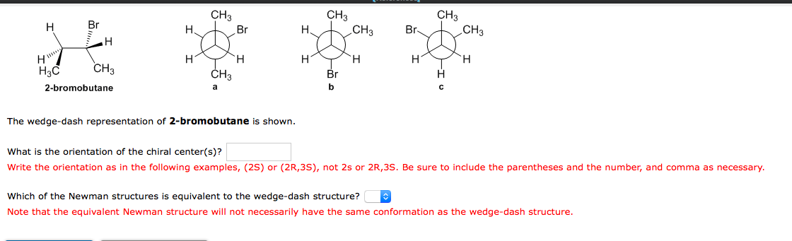 CH3
CH3
CH3
CH3
CH3
H
Br
H
Br
H
Br-
H
H.
H.
H
'H.
H3C
CH3
ČH3
Br
2-bromobutane
a
b
The wedge-dash representation of 2-bromobutane is shown.
What is the orientation of the chiral center(s)?
Write the orientation as in the following examples, (2S) or (2R,3S), not 2s or 2R,3S. Be sure to include the parentheses and the number, and comma as necessary.
Which of the Newman structures is equivalent to the wedge-dash structure?
Note that the equivalent Newman structure will not necessarily have the same conformation as the wedge-dash structure.
