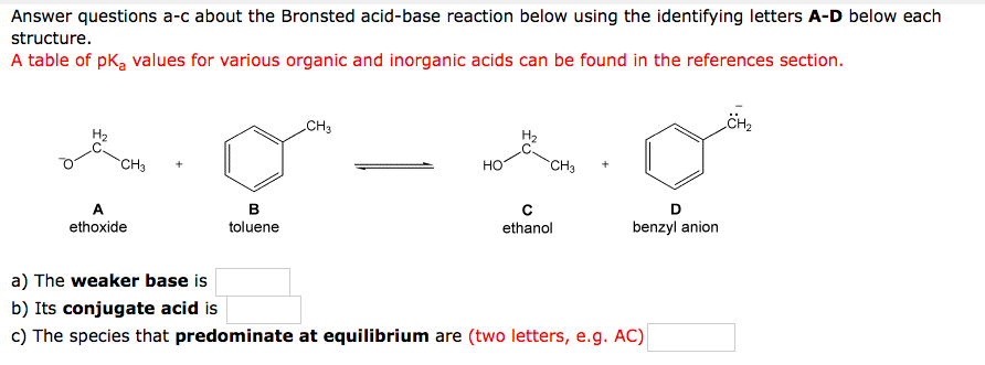 Answer questions a-c about the Bronsted acid-base reaction below using the identifying letters A-D below each
structure.
A table of pka values for various organic and inorganic acids can be found in the references section.
CH3
CH3
HO
CH3
A
в
C
ethanol
D
ethoxide
toluene
benzyl anion
a) The weaker base is
b) Its conjugate acid is
c) The species that predominate at equilibrium are (two letters, e.g. AC)
